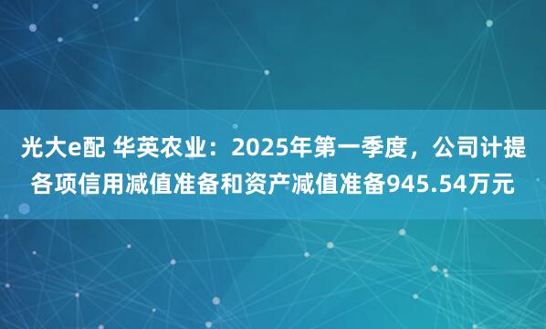 光大e配 华英农业：2025年第一季度，公司计提各项信用减值准备和资产减值准备945.54万元