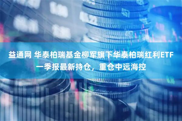 益通网 华泰柏瑞基金柳军旗下华泰柏瑞红利ETF一季报最新持仓，重仓中远海控