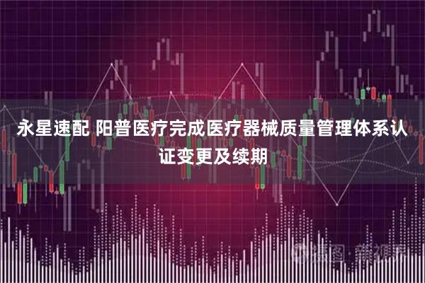 永星速配 阳普医疗完成医疗器械质量管理体系认证变更及续期