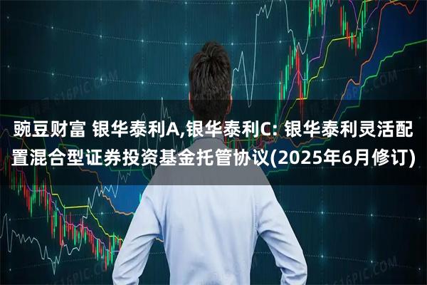 豌豆财富 银华泰利A,银华泰利C: 银华泰利灵活配置混合型证券投资基金托管协议(2025年6月修订)