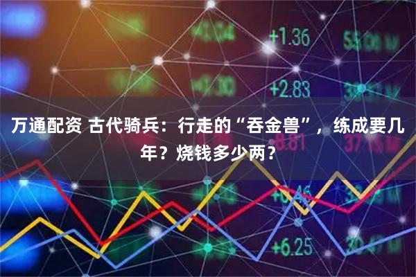 万通配资 古代骑兵：行走的“吞金兽”，练成要几年？烧钱多少两？
