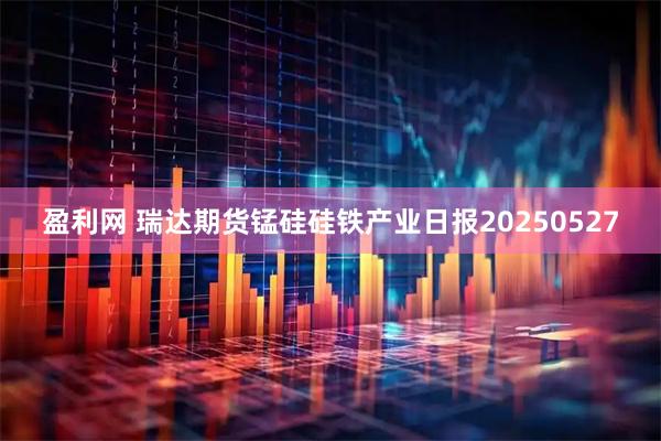 盈利网 瑞达期货锰硅硅铁产业日报20250527