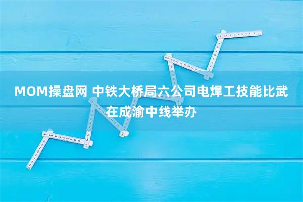 MOM操盘网 中铁大桥局六公司电焊工技能比武在成渝中线举办