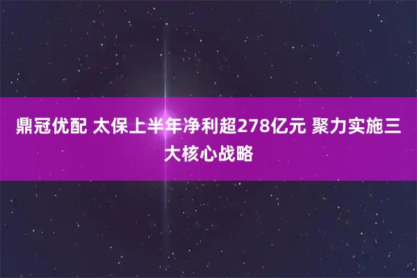 鼎冠优配 太保上半年净利超278亿元 聚力实施三大核心战略