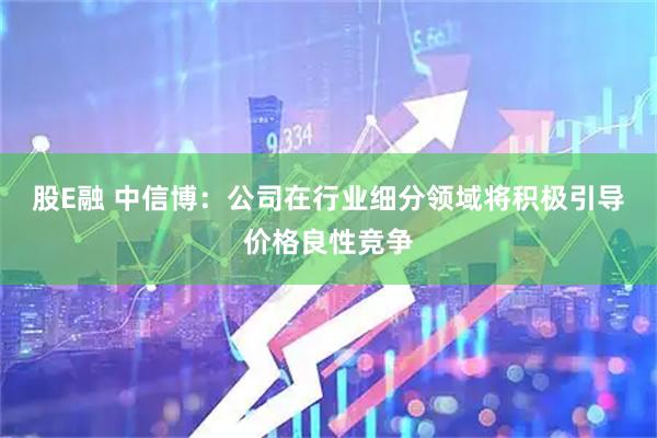 股E融 中信博：公司在行业细分领域将积极引导价格良性竞争