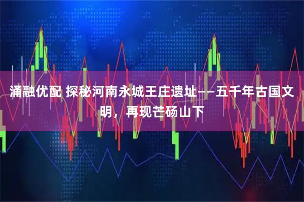 涌融优配 探秘河南永城王庄遗址——五千年古国文明，再现芒砀山下