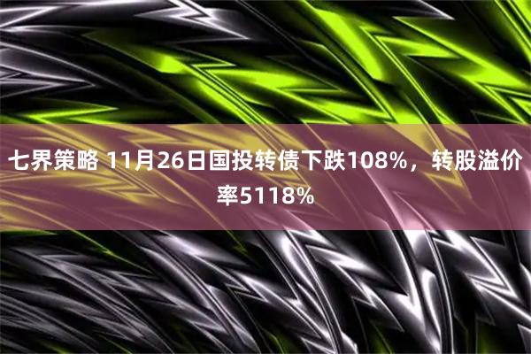 七界策略 11月26日国投转债下跌108%，转股溢价率5118%