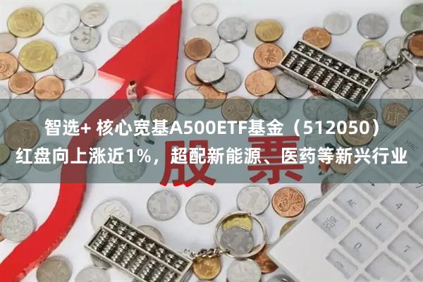 智选+ 核心宽基A500ETF基金（512050）红盘向上涨近1%，超配新能源、医药等新兴行业