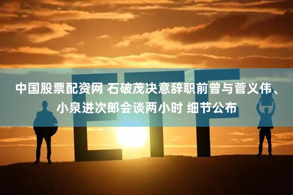中国股票配资网 石破茂决意辞职前曾与菅义伟、小泉进次郎会谈两小时 细节公布