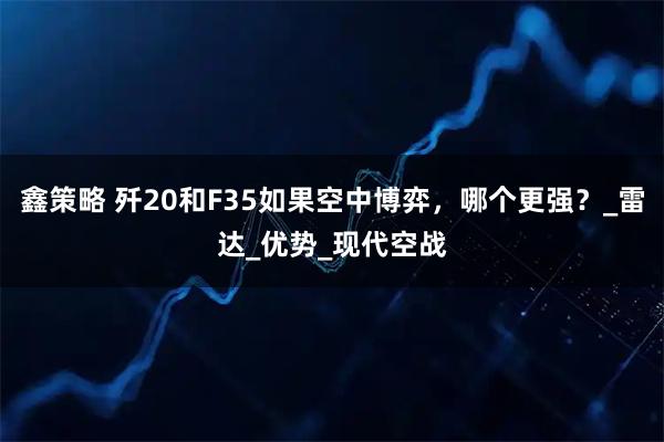 鑫策略 歼20和F35如果空中博弈，哪个更强？_雷达_优势_现代空战