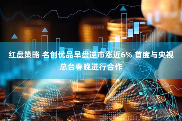 红盘策略 名创优品早盘逆市涨近6% 首度与央视总台春晚进行合作