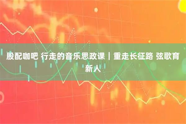 股配咖吧 行走的音乐思政课｜重走长征路 弦歌育新人
