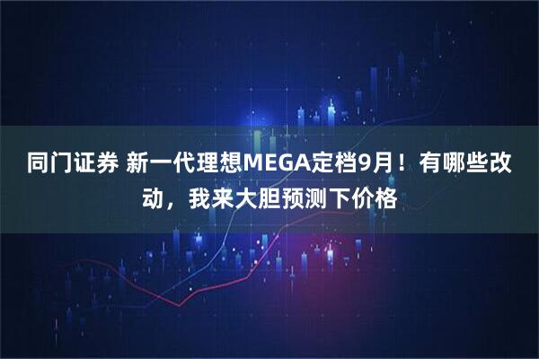 同门证券 新一代理想MEGA定档9月！有哪些改动，我来大胆预测下价格